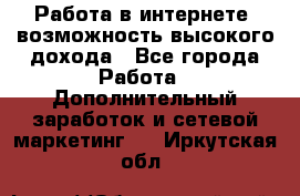 Работа в интернете, возможность высокого дохода - Все города Работа » Дополнительный заработок и сетевой маркетинг   . Иркутская обл.